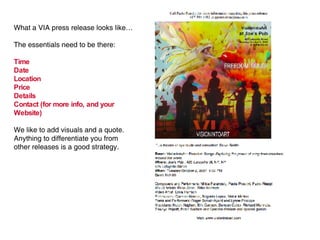 What a VIA press release looks like… The essentials need to be there: Time Date Location Price Details Contact (for more info, and your Website) We like to add visuals and a quote.  Anything to differentiate you from other releases is a good strategy. 