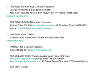 THE NEW YORK PRESS 3 weeks in advance Jessica KoslowArts & Entertainment Editor New York Press333 7th Ave. 14th fl.New York, NY 10001212-244-2282 	jkoslow@nypress.com THE NEW YORK SUN 2 weeks in advance Culture Editor: Pia Catton  [email_address] 105 Chambers Street 10007-1093 Phone:  [email_address] THE NEW YORK TIMES 229 West 43rd. Street New York NY 10036212-556-3904 	art@nytimes.com TIMEOUT NY 2 weeks in advance Fax:: 646-432-3010  steves@timeoutny.com THE VILLAGE VOICE 2 weeks in advanceArt Editor: Bob Baker  [email_address]   Listings Editor: Keisha Franklin  [email_address]   36 Cooper SquareNew York NYCalendar/Listings  FAX 212-475-5807 