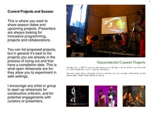 Current Projects and Season This is where you want to share season dates and upcoming projects. Presenters are always looking for innovative programming, projects and collaborations.  You can list proposed projects, but in general it’s best to list projects you are already in the process of trying out and that have a completion date. This is what open rehearsals are for: they allow you to experiment in safe settings.  I encourage any artist or group to open up rehearsals for constructive criticism, and for potential engagements with curators or presenters. 