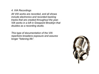 4. VIA Recordings All VIA works are recorded, and all shows include electronics and recorded backing tracks that are created throughout the year. VIA works in a loft in Greepoint Brooklyn that doubles as a recording studio. This type of documentation of the VIA repertoire broadens exposure and assures a longer "listening life”. 