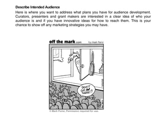 Describe Intended Audience Here is where you want to address what plans you have for audience development. Curators, presenters and grant makers are interested in a clear idea of who your audience is and if you have innovative ideas for how to reach them. This is your chance to show off any marketing strategies you may have.  
