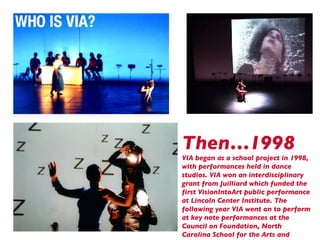 Then…1998 VIA began as a school project in 1998, with performances held in dance studios. VIA won an interdisciplinary grant from Juilliard which funded the first VisionIntoArt public performance at Lincoln Center Institute. The following year VIA went on to perform at key note performances at the Council on Foundation, North Carolina School for the Arts and Dickinson College. 