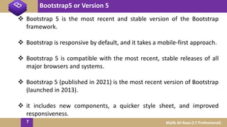 Bootstrap5 or Version 5
7 Malik Ali Raza (I.T Professional)
 Bootstrap 5 is the most recent and stable version of the Bootstrap
framework.
 Bootstrap is responsive by default, and it takes a mobile-first approach.
 Bootstrap 5 is compatible with the most recent, stable releases of all
major browsers and systems.
 Bootstrap 5 (published in 2021) is the most recent version of Bootstrap
(launched in 2013).
 it includes new components, a quicker style sheet, and improved
responsiveness.
 