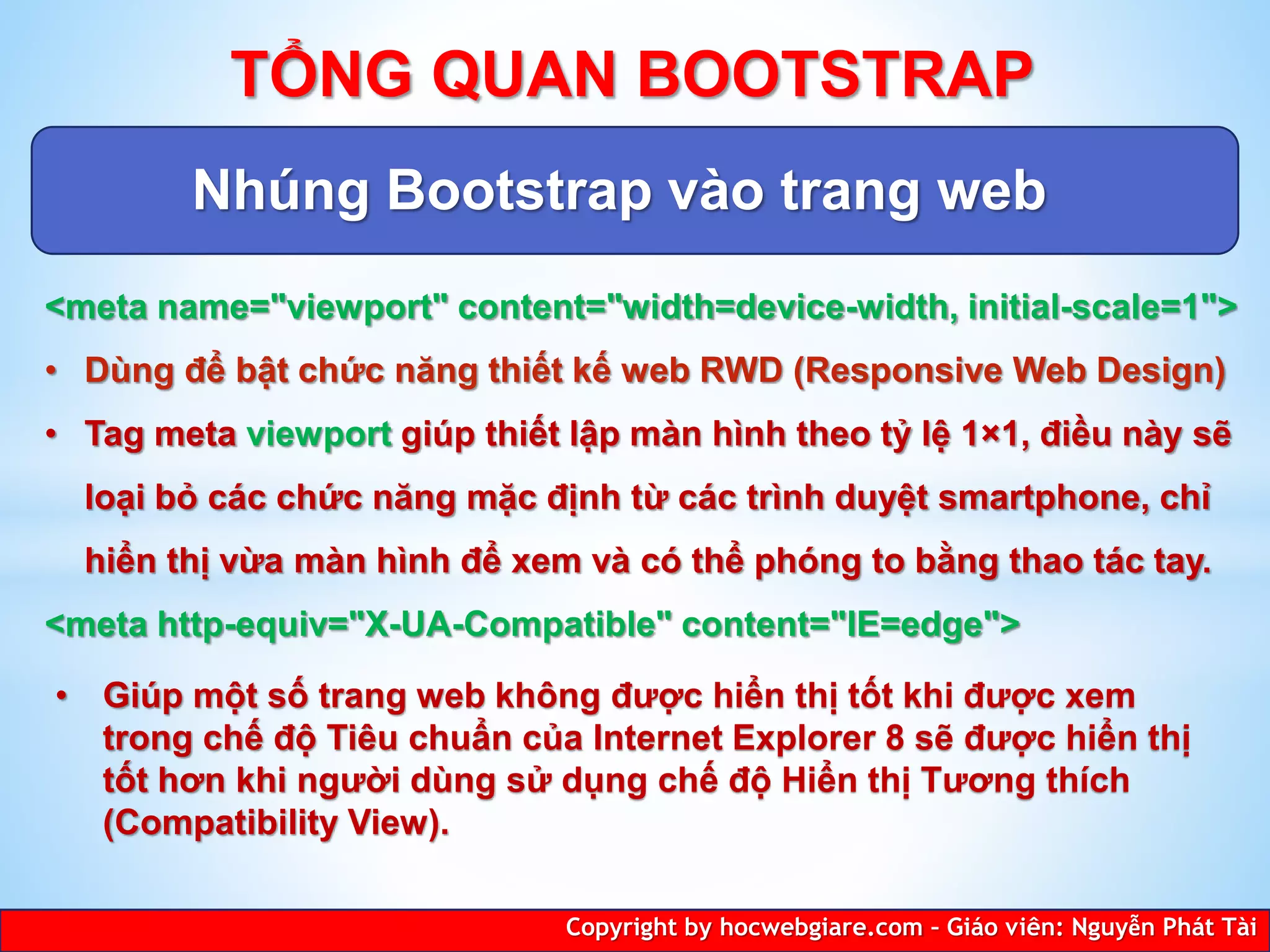Nhúng Bootstrap vào trang web
Copyright by hocwebgiare.com – Giáo viên: Nguyễn Phát Tài
TỔNG QUAN BOOTSTRAP
<meta name="viewport" content="width=device-width, initial-scale=1">
• Dùng để bật chức năng thiết kế web RWD (Responsive Web Design)
• Tag meta viewport giúp thiết lập màn hình theo tỷ lệ 1×1, điều này sẽ
loại bỏ các chức năng mặc định từ các trình duyệt smartphone, chỉ
hiển thị vừa màn hình để xem và có thể phóng to bằng thao tác tay.
<meta http-equiv="X-UA-Compatible" content="IE=edge">
• Giúp một số trang web không được hiển thị tốt khi được xem
trong chế độ Tiêu chuẩn của Internet Explorer 8 sẽ được hiển thị
tốt hơn khi người dùng sử dụng chế độ Hiển thị Tương thích
(Compatibility View).
 