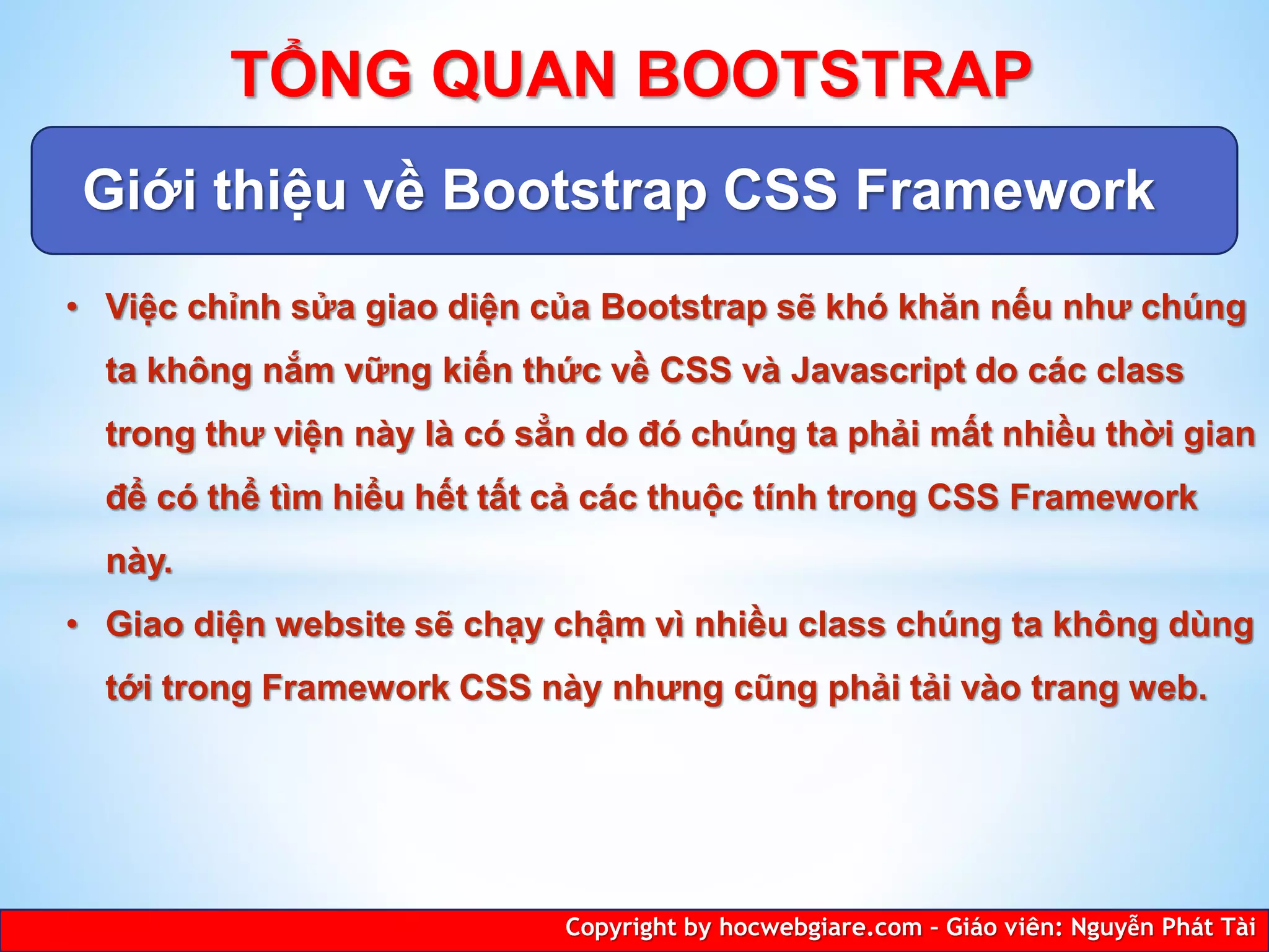 Giới thiệu về Bootstrap CSS Framework
Copyright by hocwebgiare.com – Giáo viên: Nguyễn Phát Tài
TỔNG QUAN BOOTSTRAP
• Việc chỉnh sửa giao diện của Bootstrap sẽ khó khăn nếu như chúng
ta không nắm vững kiến thức về CSS và Javascript do các class
trong thư viện này là có sẳn do đó chúng ta phải mất nhiều thời gian
để có thể tìm hiểu hết tất cả các thuộc tính trong CSS Framework
này.
• Giao diện website sẽ chạy chậm vì nhiều class chúng ta không dùng
tới trong Framework CSS này nhưng cũng phải tải vào trang web.
 