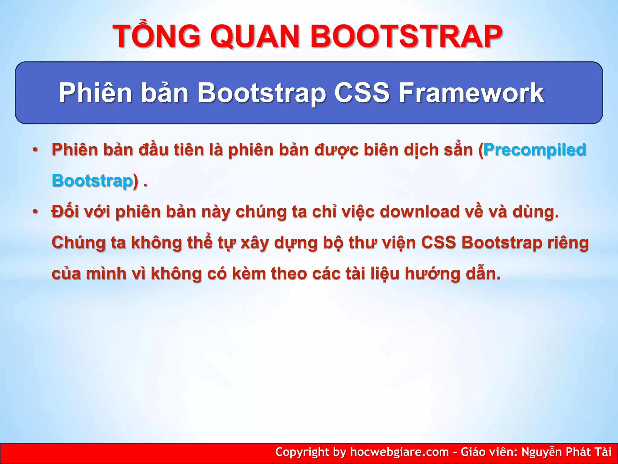 Phiên bản Bootstrap CSS Framework
Copyright by hocwebgiare.com – Giáo viên: Nguyễn Phát Tài
TỔNG QUAN BOOTSTRAP
• Phiên bản đầu tiên là phiên bản được biên dịch sẳn (Precompiled
Bootstrap) .
• Đối với phiên bản này chúng ta chỉ việc download về và dùng.
Chúng ta không thể tự xây dựng bộ thư viện CSS Bootstrap riêng
của mình vì không có kèm theo các tài liệu hướng dẫn.
 