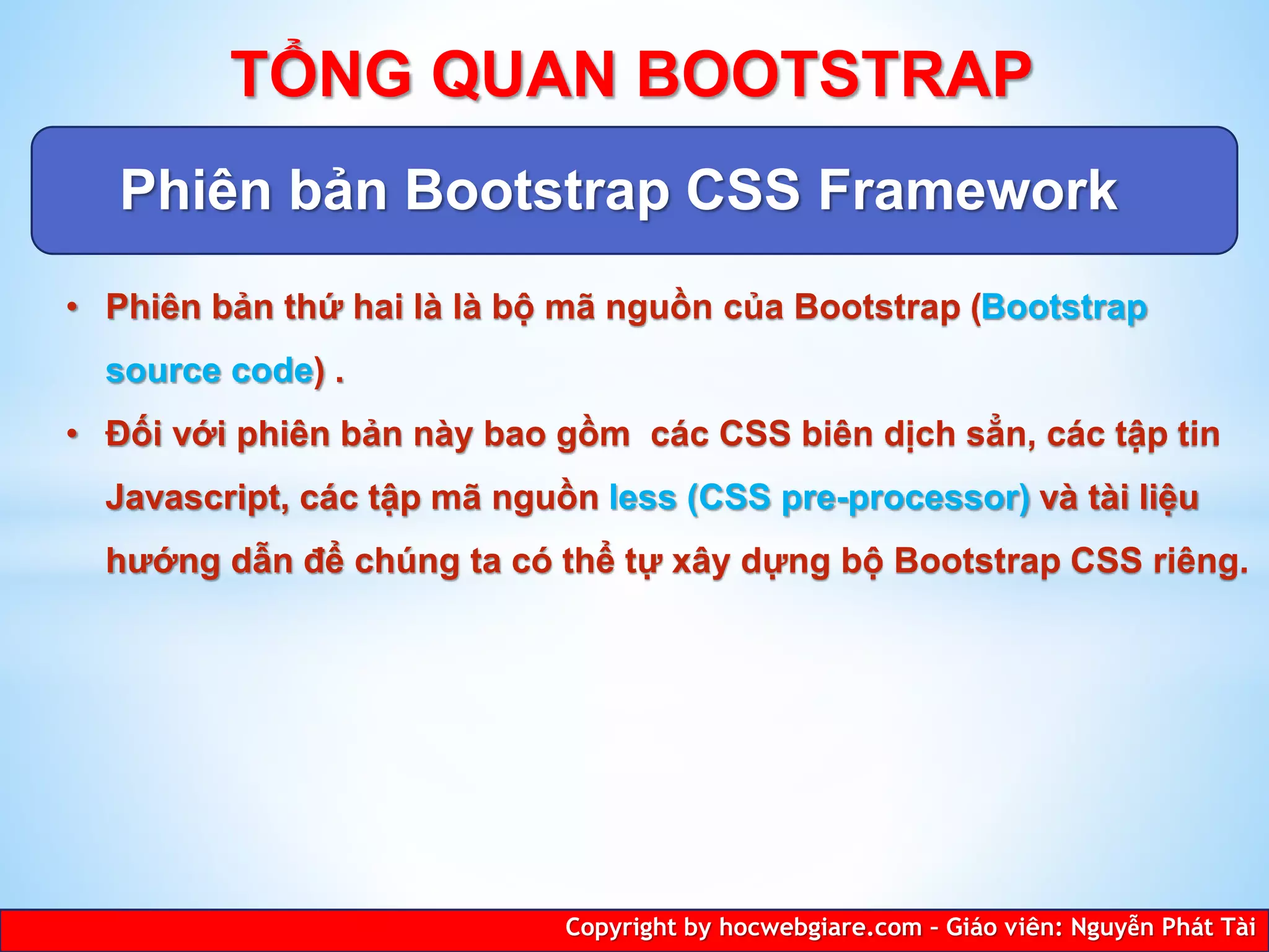 Phiên bản Bootstrap CSS Framework
Copyright by hocwebgiare.com – Giáo viên: Nguyễn Phát Tài
TỔNG QUAN BOOTSTRAP
• Phiên bản thứ hai là là bộ mã nguồn của Bootstrap (Bootstrap
source code) .
• Đối với phiên bản này bao gồm các CSS biên dịch sẳn, các tập tin
Javascript, các tập mã nguồn less (CSS pre-processor) và tài liệu
hướng dẫn để chúng ta có thể tự xây dựng bộ Bootstrap CSS riêng.
 
