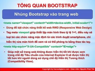 Nhúng Bootstrap vào trang web
Copyright by hocwebgiare.com – Giáo viên: Nguyễn Phát Tài
TỔNG QUAN BOOTSTRAP
<meta name="viewport" content="width=device-width, initial-scale=1">
• Dùng để bật chức năng thiết kế web RWD (Responsive Web Design)
• Tag meta viewport giúp thiết lập màn hình theo tỷ lệ 1×1, điều này sẽ
loại bỏ các chức năng mặc định từ các trình duyệt smartphone, chỉ
hiển thị vừa màn hình để xem và có thể phóng to bằng thao tác tay.
<meta http-equiv="X-UA-Compatible" content="IE=edge">
• Giúp một số trang web không được hiển thị tốt khi được xem
trong chế độ Tiêu chuẩn của Internet Explorer 8 sẽ được hiển thị
tốt hơn khi người dùng sử dụng chế độ Hiển thị Tương thích
(Compatibility View).
 