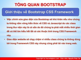 Giới thiệu về Bootstrap CSS Framework
Copyright by hocwebgiare.com – Giáo viên: Nguyễn Phát Tài
TỔNG QUAN BOOTSTRAP
• Việc chỉnh sửa giao diện của Bootstrap sẽ khó khăn nếu như chúng
ta không nắm vững kiến thức về CSS và Javascript do các class
trong thư viện này là có sẳn do đó chúng ta phải mất nhiều thời gian
để có thể tìm hiểu hết tất cả các thuộc tính trong CSS Framework
này.
• Giao diện website sẽ chạy chậm vì nhiều class chúng ta không dùng
tới trong Framework CSS này nhưng cũng phải tải vào trang web.
 