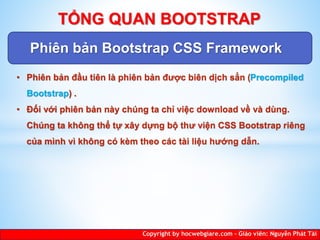 Phiên bản Bootstrap CSS Framework
Copyright by hocwebgiare.com – Giáo viên: Nguyễn Phát Tài
TỔNG QUAN BOOTSTRAP
• Phiên bản đầu tiên là phiên bản được biên dịch sẳn (Precompiled
Bootstrap) .
• Đối với phiên bản này chúng ta chỉ việc download về và dùng.
Chúng ta không thể tự xây dựng bộ thư viện CSS Bootstrap riêng
của mình vì không có kèm theo các tài liệu hướng dẫn.
 