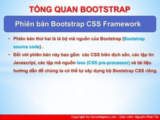 Phiên bản Bootstrap CSS Framework
Copyright by hocwebgiare.com – Giáo viên: Nguyễn Phát Tài
TỔNG QUAN BOOTSTRAP
• Phiên bản thứ hai là là bộ mã nguồn của Bootstrap (Bootstrap
source code) .
• Đối với phiên bản này bao gồm các CSS biên dịch sẳn, các tập tin
Javascript, các tập mã nguồn less (CSS pre-processor) và tài liệu
hướng dẫn để chúng ta có thể tự xây dựng bộ Bootstrap CSS riêng.
 