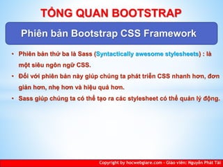 Phiên bản Bootstrap CSS Framework
Copyright by hocwebgiare.com – Giáo viên: Nguyễn Phát Tài
TỔNG QUAN BOOTSTRAP
• Phiên bản thứ ba là Sass (Syntactically awesome stylesheets) : là
một siêu ngôn ngữ CSS.
• Đối với phiên bản này giúp chúng ta phát triễn CSS nhanh hơn, đơn
giản hơn, nhẹ hơn và hiệu quả hơn.
• Sass giúp chúng ta có thể tạo ra các stylesheet có thể quản lý động.
 