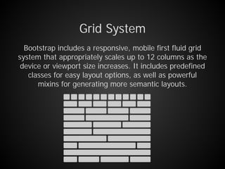 Grid System
Bootstrap includes a responsive, mobile first fluid grid
system that appropriately scales up to 12 columns as the
device or viewport size increases. It includes predefined
classes for easy layout options, as well as powerful
mixins for generating more semantic layouts.
 