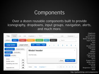 Components
Over a dozen reusable components built to provide
iconography, dropdowns, input groups, navigation, alerts,
and much more.
Glyphicons
Dropdowns
Button groups
Button dropdowns
Input groups
Navs
Navbar
Breadcrumbs
Pagination
Labels
Badges
Jumbotron
Page header
Thumbnails
Alerts
Progress bars
Media object
List group
Panels
Responsive embed
Wells
http://getbootstrap.com/components/
 