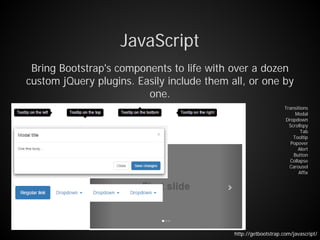 JavaScript
Bring Bootstrap's components to life with over a dozen
custom jQuery plugins. Easily include them all, or one by
one.
Transitions
Modal
Dropdown
Scrollspy
Tab
Tooltip
Popover
Alert
Button
Collapse
Carousel
Affix
http://getbootstrap.com/javascript/
 