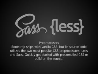 Preprocessors
Bootstrap ships with vanilla CSS, but its source code
utilizes the two most popular CSS preprocessors, Less
and Sass. Quickly get started with precompiled CSS or
build on the source.
 