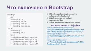 Что включено в Bootstrap 
1. CSS-файл ядра Bootstrap (используйте 
либо сжатый либо обычный) 
2. JS-файл скриптов, они требуют 
подключения jQuery 
3. Файлы шрифтов для подключения иконок 
как подключить: 3 файла 
<link rel='stylesheet' id='bootstrap-css' 
href='//maxcdn.bootstrapcdn.com/bootstrap/3.2.0/ 
css/bootstrap.min.css' type='text/css' media='all' /> 
<script type='text/javascript' 
src='//yastatic.net/jquery/2.1.1/jquery.min.js'></scri 
pt> 
<script type='text/javascript' 
src='//maxcdn.bootstrapcdn.com/bootstrap/3.2.0/js 
/bootstrap.min.js'></script> 
 