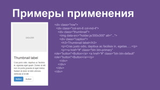 Примеры применения 
<div class="row"> 
<div class="col-sm-6 col-md-4"> 
<div class="thumbnail"> 
<img data-src="holder.js/300x300" alt="..."> 
<div class="caption"> 
<h3>Thumbnail label</h3> 
<p>Cras justo odio, dapibus ac facilisis in, egetas…..</p> 
<p><a href="#" class="btn btn-primary" 
role="button">Button</a> <a href="#" class="btn btn-default" 
role="button">Button</a></p> 
</div> 
</div> 
</div> 
</div> 
 