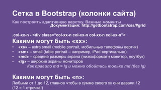 Сетка в Bootstrap (колонки сайта) 
Как построить адаптивную верстку. Важные моменты 
Документация: http://getbootstrap.com/css/#grid 
.col-xx-n - <div class=“col-xx-n col-xx-n col-xx-n col-xx-n”> 
Какими могут быть «xx»: 
• «xs» – extra small (mobile portrait, мобильные телефоны вертик) 
• «sm» – small (table portrait – например, iPad вертикально) 
• «md» – средние размеры экрана (низкоформатн монитор, ноутбук) 
• «lg» – широкие экраны мониторов 
Как правило md = lg и можно обойтись только md (без lg) 
Какими могут быть «n»: 
Любыми от 1 до 12, главное чтобы в сумме своего xx они давали 12 
(12 = 1 строчка!) 
 