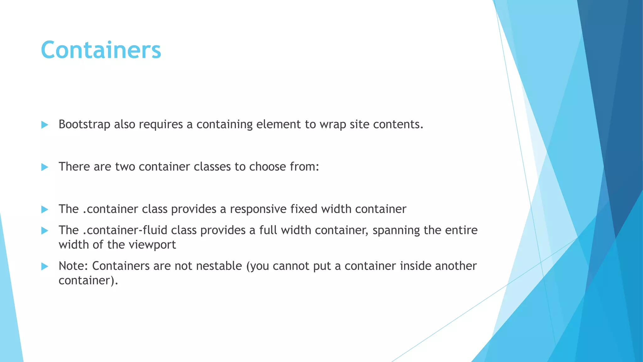 Containers
 Bootstrap also requires a containing element to wrap site contents.
 There are two container classes to choose from:
 The .container class provides a responsive fixed width container
 The .container-fluid class provides a full width container, spanning the entire
width of the viewport
 Note: Containers are not nestable (you cannot put a container inside another
container).
 