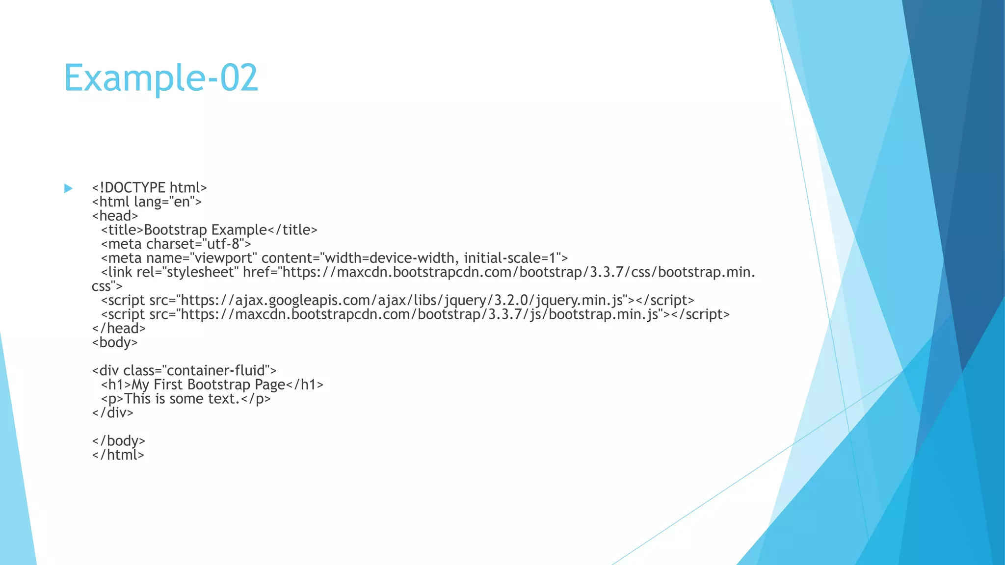 Example-02
 <!DOCTYPE html>
<html lang="en">
<head>
<title>Bootstrap Example</title>
<meta charset="utf-8">
<meta name="viewport" content="width=device-width, initial-scale=1">
<link rel="stylesheet" href="https://maxcdn.bootstrapcdn.com/bootstrap/3.3.7/css/bootstrap.min.
css">
<script src="https://ajax.googleapis.com/ajax/libs/jquery/3.2.0/jquery.min.js"></script>
<script src="https://maxcdn.bootstrapcdn.com/bootstrap/3.3.7/js/bootstrap.min.js"></script>
</head>
<body>
<div class="container-fluid">
<h1>My First Bootstrap Page</h1>
<p>This is some text.</p>
</div>
</body>
</html>
 