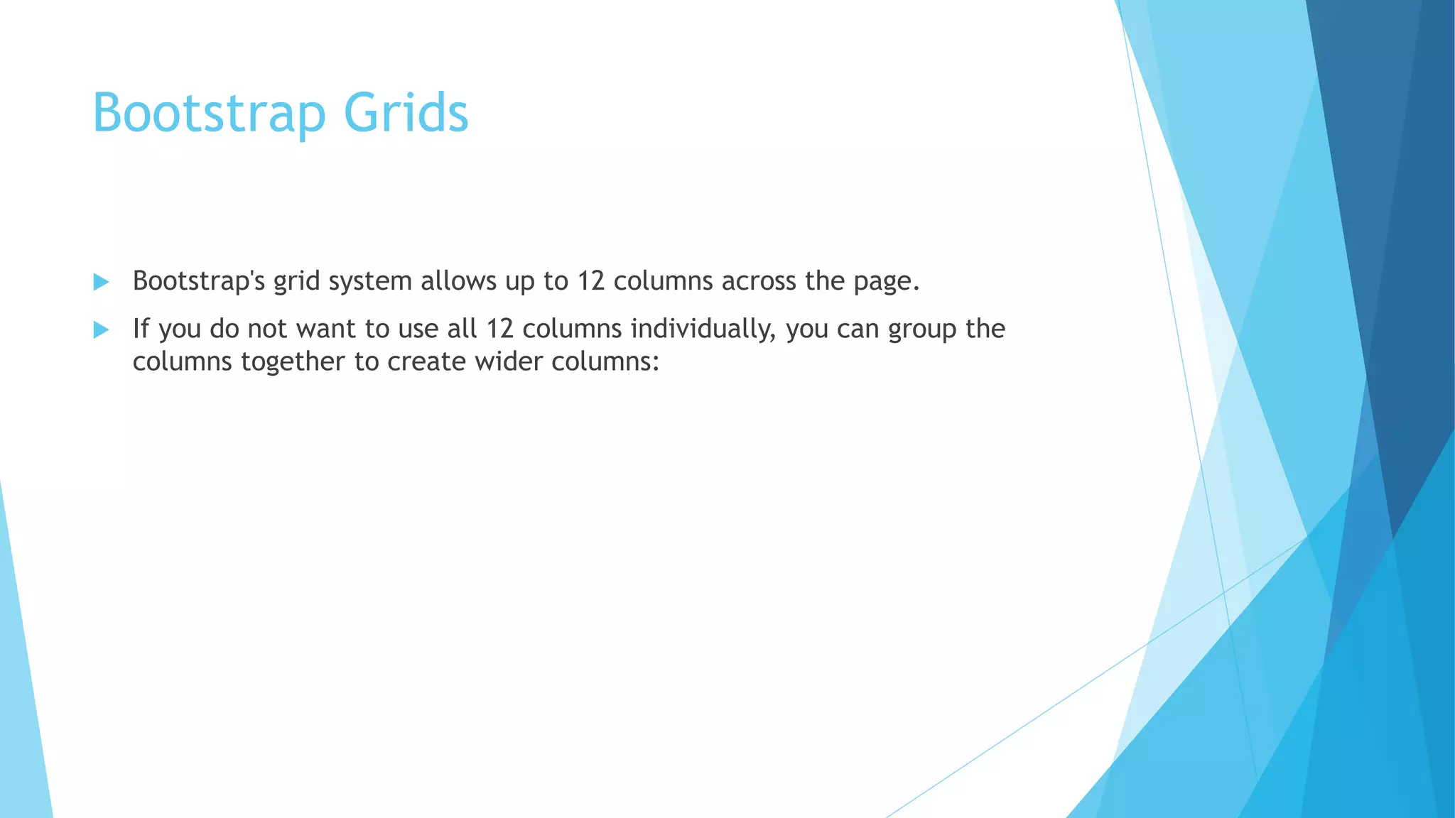 Bootstrap Grids
 Bootstrap's grid system allows up to 12 columns across the page.
 If you do not want to use all 12 columns individually, you can group the
columns together to create wider columns:
 