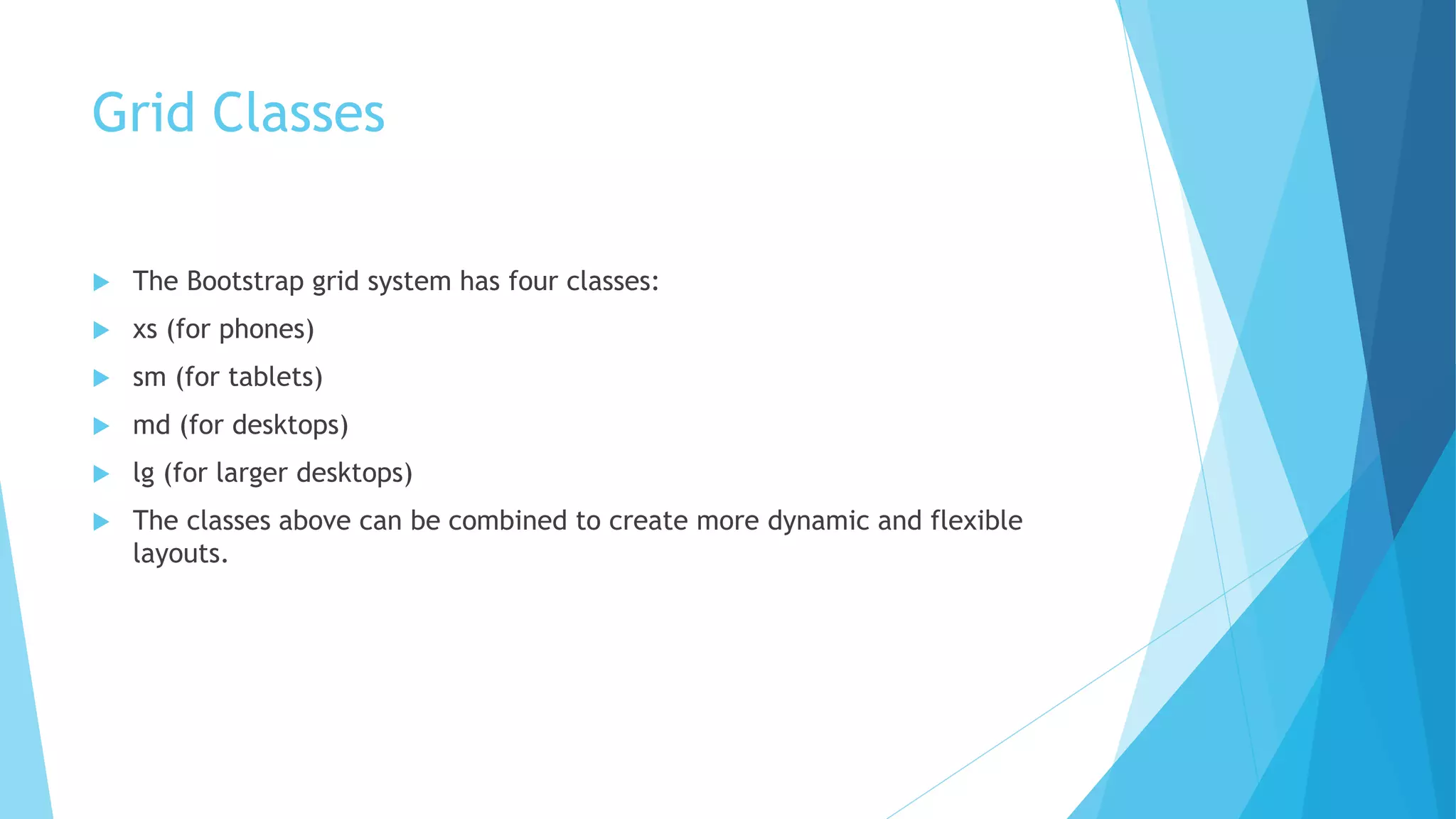 Grid Classes
 The Bootstrap grid system has four classes:
 xs (for phones)
 sm (for tablets)
 md (for desktops)
 lg (for larger desktops)
 The classes above can be combined to create more dynamic and flexible
layouts.
 