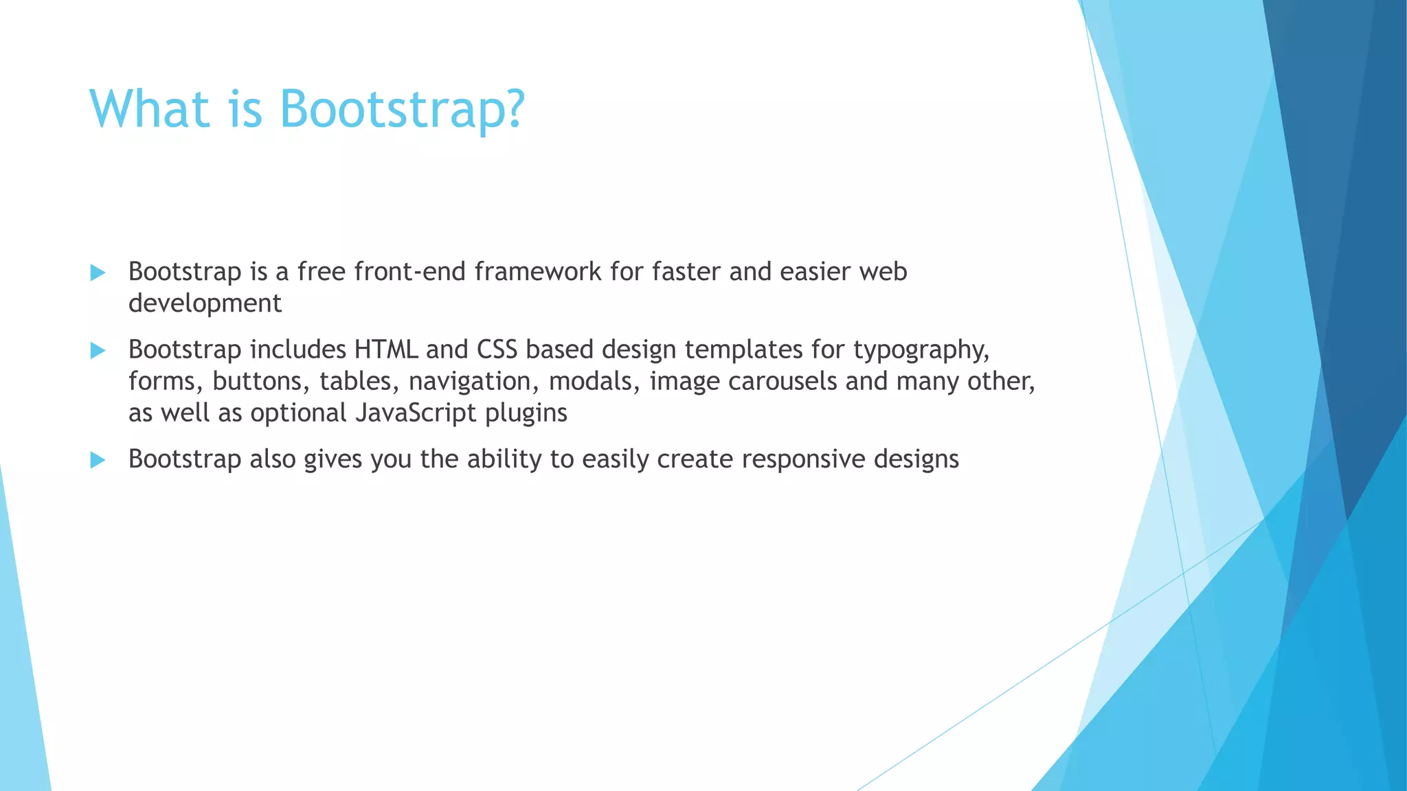 What is Bootstrap?
 Bootstrap is a free front-end framework for faster and easier web
development
 Bootstrap includes HTML and CSS based design templates for typography,
forms, buttons, tables, navigation, modals, image carousels and many other,
as well as optional JavaScript plugins
 Bootstrap also gives you the ability to easily create responsive designs
 