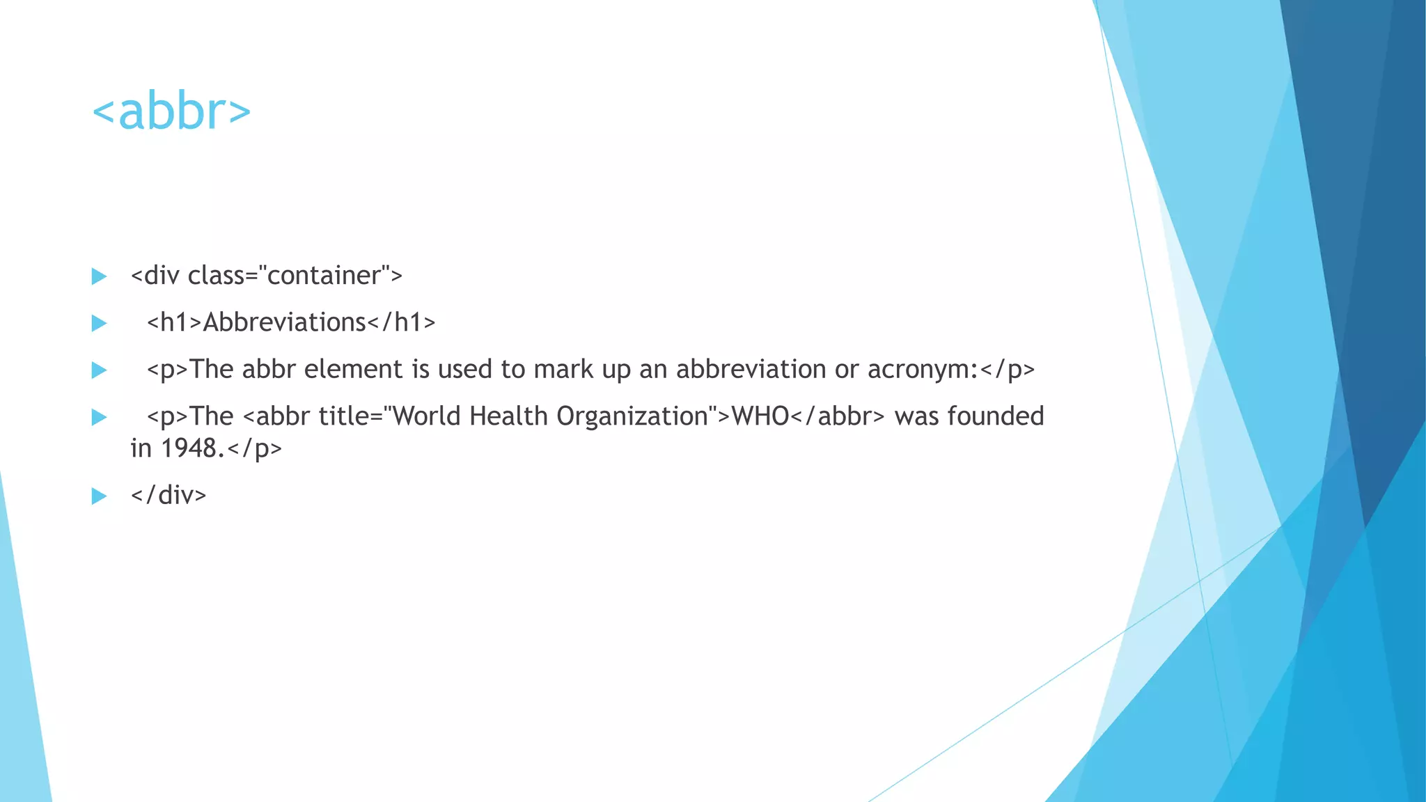 <abbr>
 <div class="container">
 <h1>Abbreviations</h1>
 <p>The abbr element is used to mark up an abbreviation or acronym:</p>
 <p>The <abbr title="World Health Organization">WHO</abbr> was founded
in 1948.</p>
 </div>
 