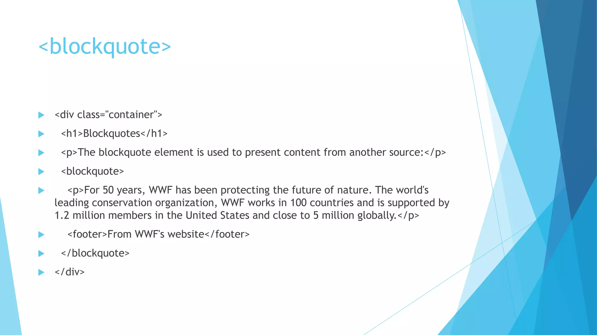 <blockquote>
 <div class="container">
 <h1>Blockquotes</h1>
 <p>The blockquote element is used to present content from another source:</p>
 <blockquote>
 <p>For 50 years, WWF has been protecting the future of nature. The world's
leading conservation organization, WWF works in 100 countries and is supported by
1.2 million members in the United States and close to 5 million globally.</p>
 <footer>From WWF's website</footer>
 </blockquote>
 </div>
 