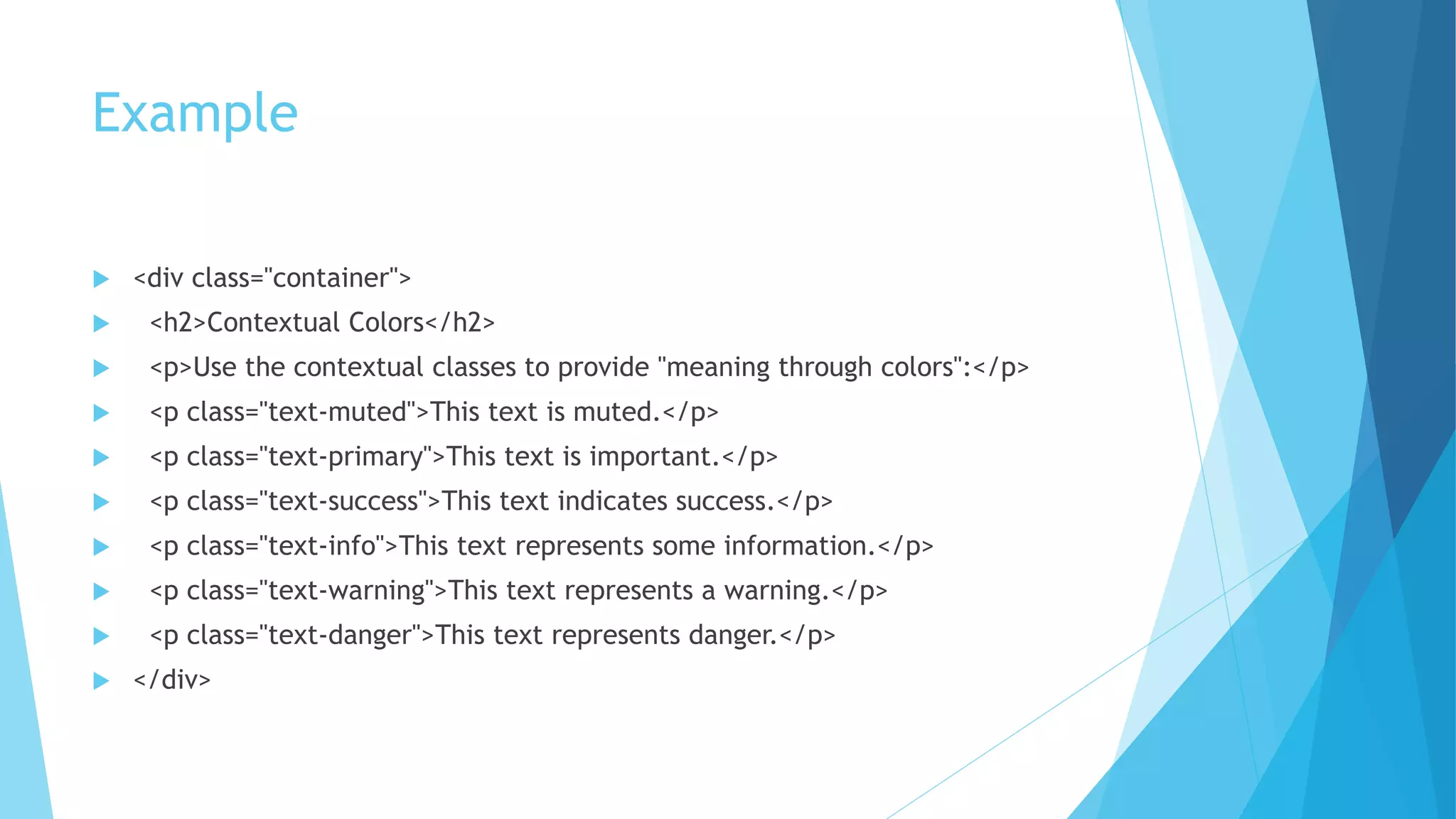 Example
 <div class="container">
 <h2>Contextual Colors</h2>
 <p>Use the contextual classes to provide "meaning through colors":</p>
 <p class="text-muted">This text is muted.</p>
 <p class="text-primary">This text is important.</p>
 <p class="text-success">This text indicates success.</p>
 <p class="text-info">This text represents some information.</p>
 <p class="text-warning">This text represents a warning.</p>
 <p class="text-danger">This text represents danger.</p>
 </div>
 