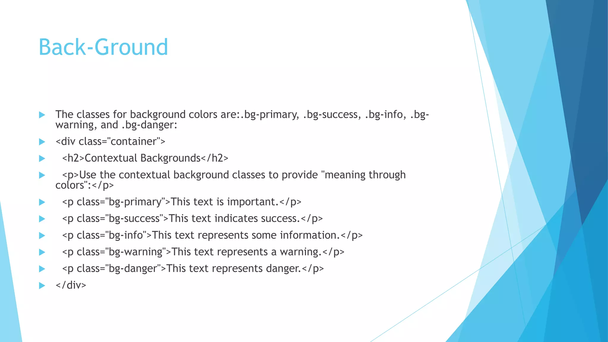 Back-Ground
 The classes for background colors are:.bg-primary, .bg-success, .bg-info, .bg-
warning, and .bg-danger:
 <div class="container">
 <h2>Contextual Backgrounds</h2>
 <p>Use the contextual background classes to provide "meaning through
colors":</p>
 <p class="bg-primary">This text is important.</p>
 <p class="bg-success">This text indicates success.</p>
 <p class="bg-info">This text represents some information.</p>
 <p class="bg-warning">This text represents a warning.</p>
 <p class="bg-danger">This text represents danger.</p>
 </div>
 