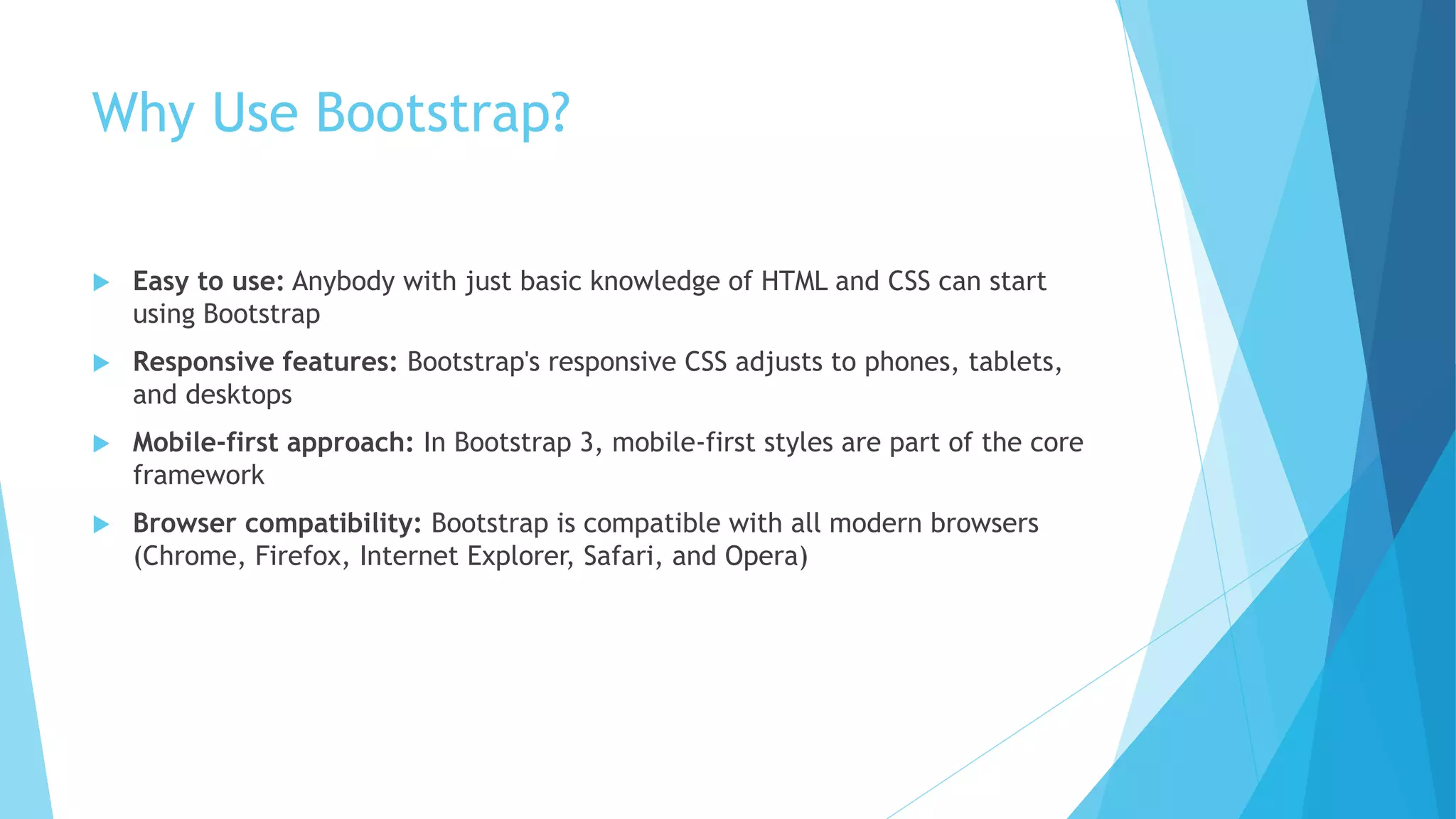 Why Use Bootstrap?
 Easy to use: Anybody with just basic knowledge of HTML and CSS can start
using Bootstrap
 Responsive features: Bootstrap's responsive CSS adjusts to phones, tablets,
and desktops
 Mobile-first approach: In Bootstrap 3, mobile-first styles are part of the core
framework
 Browser compatibility: Bootstrap is compatible with all modern browsers
(Chrome, Firefox, Internet Explorer, Safari, and Opera)
 