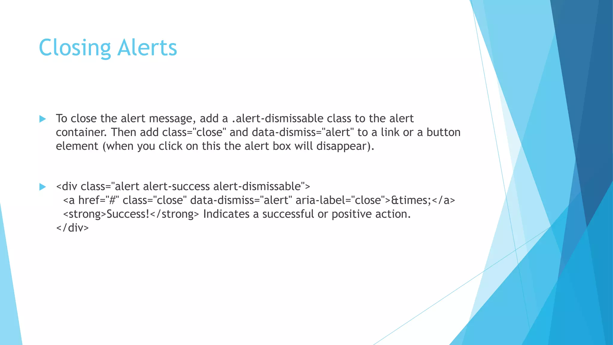 Closing Alerts
 To close the alert message, add a .alert-dismissable class to the alert
container. Then add class="close" and data-dismiss="alert" to a link or a button
element (when you click on this the alert box will disappear).
 <div class="alert alert-success alert-dismissable">
<a href="#" class="close" data-dismiss="alert" aria-label="close">&times;</a>
<strong>Success!</strong> Indicates a successful or positive action.
</div>
 