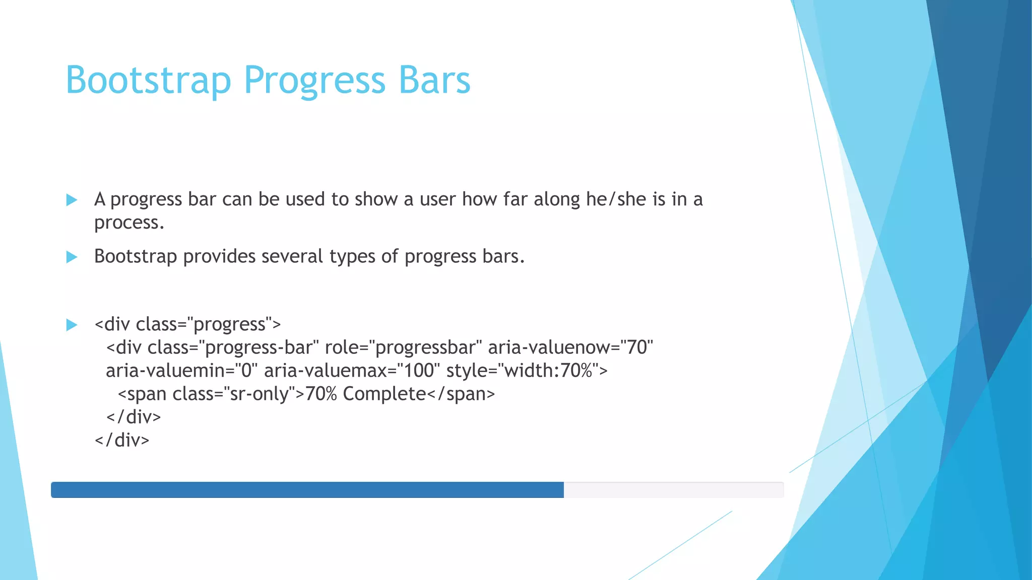 Bootstrap Progress Bars
 A progress bar can be used to show a user how far along he/she is in a
process.
 Bootstrap provides several types of progress bars.
 <div class="progress">
<div class="progress-bar" role="progressbar" aria-valuenow="70"
aria-valuemin="0" aria-valuemax="100" style="width:70%">
<span class="sr-only">70% Complete</span>
</div>
</div>
 