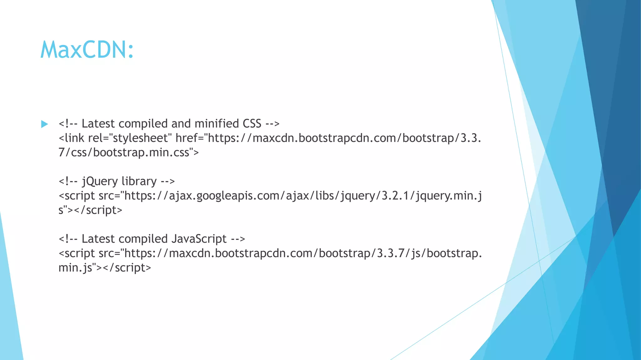 MaxCDN:
 <!-- Latest compiled and minified CSS -->
<link rel="stylesheet" href="https://maxcdn.bootstrapcdn.com/bootstrap/3.3.
7/css/bootstrap.min.css">
<!-- jQuery library -->
<script src="https://ajax.googleapis.com/ajax/libs/jquery/3.2.1/jquery.min.j
s"></script>
<!-- Latest compiled JavaScript -->
<script src="https://maxcdn.bootstrapcdn.com/bootstrap/3.3.7/js/bootstrap.
min.js"></script>
 