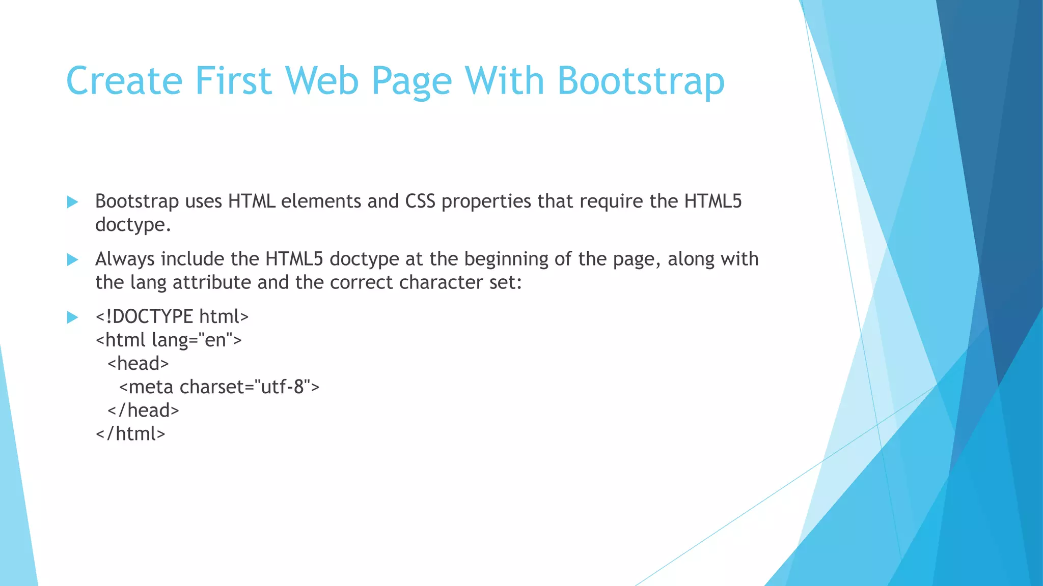 Create First Web Page With Bootstrap
 Bootstrap uses HTML elements and CSS properties that require the HTML5
doctype.
 Always include the HTML5 doctype at the beginning of the page, along with
the lang attribute and the correct character set:
 <!DOCTYPE html>
<html lang="en">
<head>
<meta charset="utf-8">
</head>
</html>
 