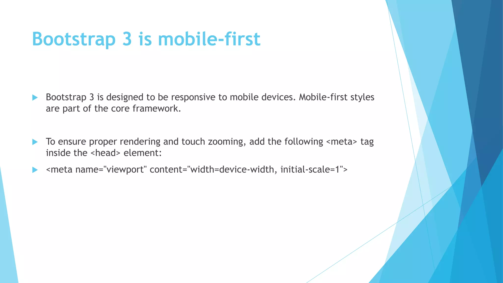 Bootstrap 3 is mobile-first
 Bootstrap 3 is designed to be responsive to mobile devices. Mobile-first styles
are part of the core framework.
 To ensure proper rendering and touch zooming, add the following <meta> tag
inside the <head> element:
 <meta name="viewport" content="width=device-width, initial-scale=1">
 