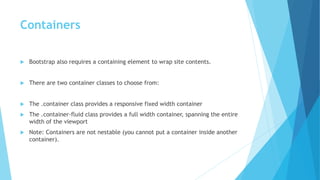 Containers
 Bootstrap also requires a containing element to wrap site contents.
 There are two container classes to choose from:
 The .container class provides a responsive fixed width container
 The .container-fluid class provides a full width container, spanning the entire
width of the viewport
 Note: Containers are not nestable (you cannot put a container inside another
container).
 