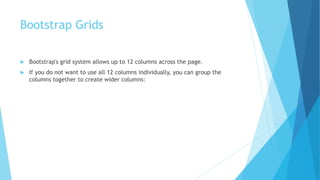 Bootstrap Grids
 Bootstrap's grid system allows up to 12 columns across the page.
 If you do not want to use all 12 columns individually, you can group the
columns together to create wider columns:
 