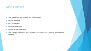 Grid Classes
 The Bootstrap grid system has four classes:
 xs (for phones)
 sm (for tablets)
 md (for desktops)
 lg (for larger desktops)
 The classes above can be combined to create more dynamic and flexible
layouts.
 