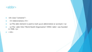<abbr>
 <div class="container">
 <h1>Abbreviations</h1>
 <p>The abbr element is used to mark up an abbreviation or acronym:</p>
 <p>The <abbr title="World Health Organization">WHO</abbr> was founded
in 1948.</p>
 </div>
 