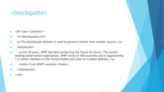 <blockquote>
 <div class="container">
 <h1>Blockquotes</h1>
 <p>The blockquote element is used to present content from another source:</p>
 <blockquote>
 <p>For 50 years, WWF has been protecting the future of nature. The world's
leading conservation organization, WWF works in 100 countries and is supported by
1.2 million members in the United States and close to 5 million globally.</p>
 <footer>From WWF's website</footer>
 </blockquote>
 </div>
 