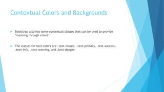Contextual Colors and Backgrounds
 Bootstrap also has some contextual classes that can be used to provide
"meaning through colors".
 The classes for text colors are:.text-muted, .text-primary, .text-success,
.text-info, .text-warning, and .text-danger:
 