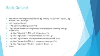 Back-Ground
 The classes for background colors are:.bg-primary, .bg-success, .bg-info, .bg-
warning, and .bg-danger:
 <div class="container">
 <h2>Contextual Backgrounds</h2>
 <p>Use the contextual background classes to provide "meaning through
colors":</p>
 <p class="bg-primary">This text is important.</p>
 <p class="bg-success">This text indicates success.</p>
 <p class="bg-info">This text represents some information.</p>
 <p class="bg-warning">This text represents a warning.</p>
 <p class="bg-danger">This text represents danger.</p>
 </div>
 