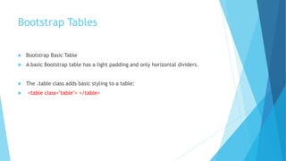 Bootstrap Tables
 Bootstrap Basic Table
 A basic Bootstrap table has a light padding and only horizontal dividers.
 The .table class adds basic styling to a table:
 <table class="table"> </table>
 