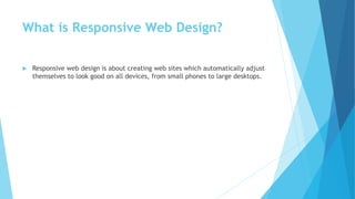 What is Responsive Web Design?
 Responsive web design is about creating web sites which automatically adjust
themselves to look good on all devices, from small phones to large desktops.
 