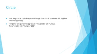 Circle
 The .img-circle class shapes the image to a circle (IE8 does not support
rounded corners):
 <img src="cinqueterre.jpg" class="img-circle" alt="Cinque
Terre" width="304" height="236">
 