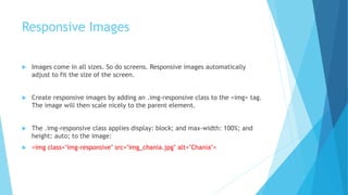 Responsive Images
 Images come in all sizes. So do screens. Responsive images automatically
adjust to fit the size of the screen.
 Create responsive images by adding an .img-responsive class to the <img> tag.
The image will then scale nicely to the parent element.
 The .img-responsive class applies display: block; and max-width: 100%; and
height: auto; to the image:
 <img class="img-responsive" src="img_chania.jpg" alt="Chania">
 