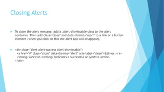 Closing Alerts
 To close the alert message, add a .alert-dismissable class to the alert
container. Then add class="close" and data-dismiss="alert" to a link or a button
element (when you click on this the alert box will disappear).
 <div class="alert alert-success alert-dismissable">
<a href="#" class="close" data-dismiss="alert" aria-label="close">&times;</a>
<strong>Success!</strong> Indicates a successful or positive action.
</div>
 